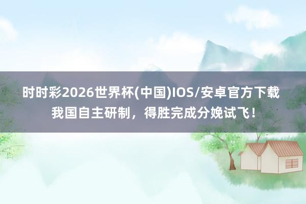 时时彩2026世界杯(中国)IOS/安卓官方下载 我国自主研制，得胜完成分娩试飞！