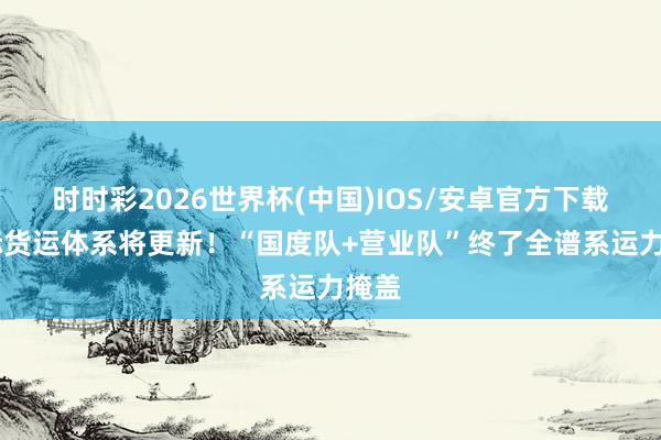 时时彩2026世界杯(中国)IOS/安卓官方下载 天际货运体系将更新！“国度队+营业队”终了全谱系运力掩盖