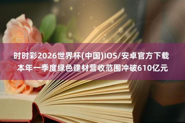 时时彩2026世界杯(中国)IOS/安卓官方下载 本年一季度绿色建材营收范围冲破610亿元