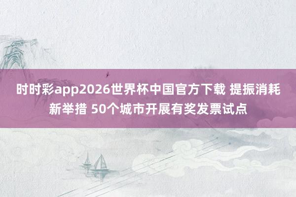 时时彩app2026世界杯中国官方下载 提振消耗新举措 50个城市开展有奖发票试点