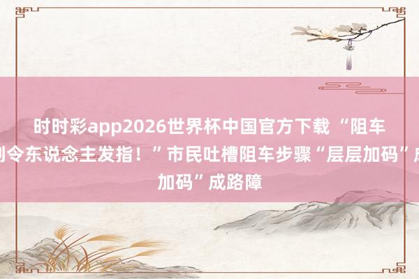 时时彩app2026世界杯中国官方下载 “阻车桩多到令东说念主发指！”市民吐槽阻车步骤“层层加码”成路障