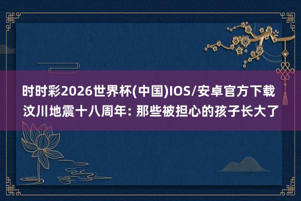 时时彩2026世界杯(中国)IOS/安卓官方下载 汶川地震十八周年: 那些被担心的孩子长大了