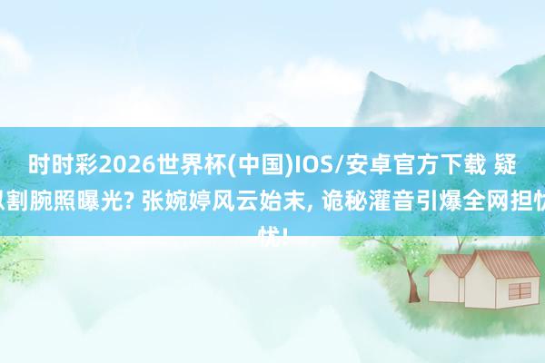 时时彩2026世界杯(中国)IOS/安卓官方下载 疑似割腕照曝光? 张婉婷风云始末, 诡秘灌音引爆全网担忧!