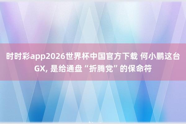 时时彩app2026世界杯中国官方下载 何小鹏这台GX， 是给通盘“折腾党”的保命符
