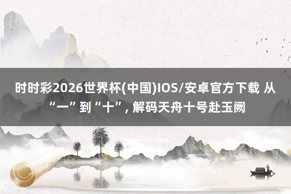 时时彩2026世界杯(中国)IOS/安卓官方下载 从“一”到“十”， 解码天舟十号赴玉阙
