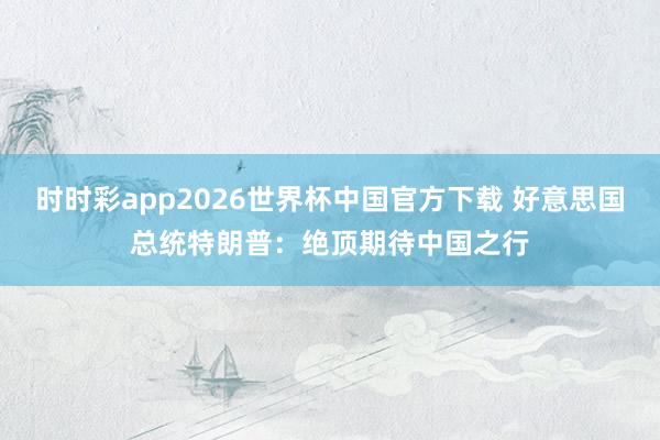 时时彩app2026世界杯中国官方下载 好意思国总统特朗普：绝顶期待中国之行