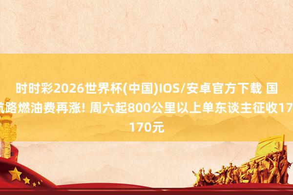 时时彩2026世界杯(中国)IOS/安卓官方下载 国内航路燃油费再涨! 周六起800公里以上单东谈主征收170元