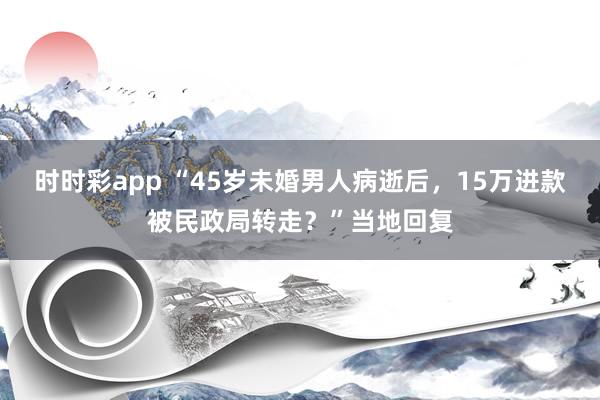 时时彩app “45岁未婚男人病逝后，15万进款被民政局转走？”当地回复