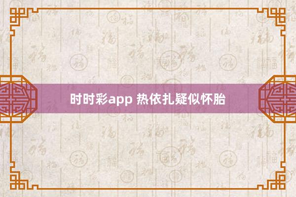 时时彩app 热依扎疑似怀胎