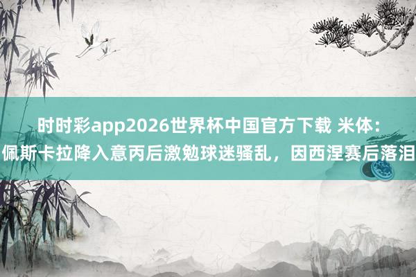 时时彩app2026世界杯中国官方下载 米体：佩斯卡拉降入意丙后激勉球迷骚乱，因西涅赛后落泪