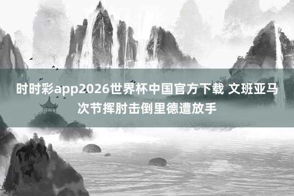 时时彩app2026世界杯中国官方下载 文班亚马次节挥肘击倒里德遭放手