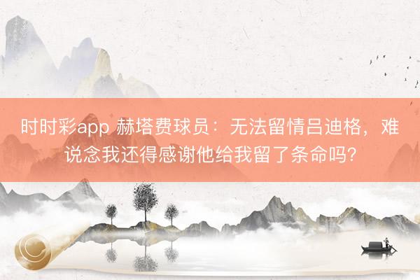 时时彩app 赫塔费球员:无法留情吕迪格,难说念我还得感谢他给我留了条命吗?