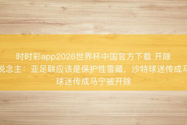 时时彩app2026世界杯中国官方下载 开除？媒体东说念主：亚足联应该是保护性雪藏，沙特球迷传成马宁被开除