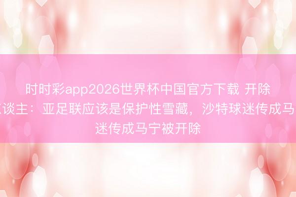 时时彩app2026世界杯中国官方下载 开除？媒体东谈主：亚足联应该是保护性雪藏，沙特球迷传成马宁被开除