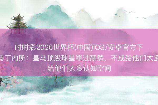 时时彩2026世界杯(中国)IOS/安卓官方下载 托尼·马丁内斯：皇马顶级球星罪过赫然，不成给他们太多认知空间