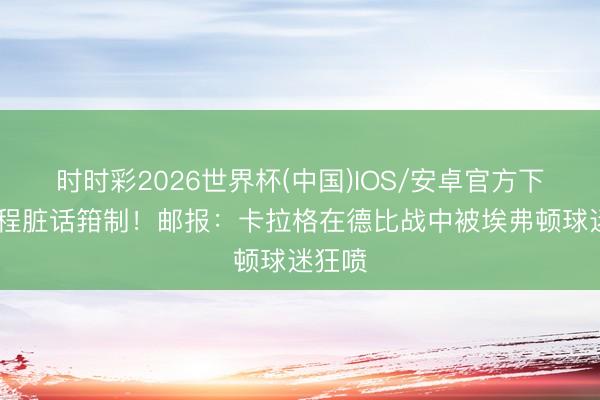 时时彩2026世界杯(中国)IOS/安卓官方下载 全程脏话箝制！邮报：卡拉格在德比战中被埃弗顿球迷狂喷