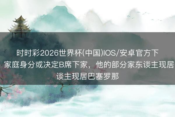 时时彩2026世界杯(中国)IOS/安卓官方下载 每体：家庭身分或决定B席下家，他的部分家东谈主现居巴塞罗那