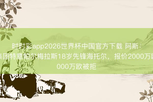 时时彩app2026世界杯中国官方下载 阿斯：城市集团特意帕尔梅拉斯18岁先锋海托尔，报价2000万欧被拒