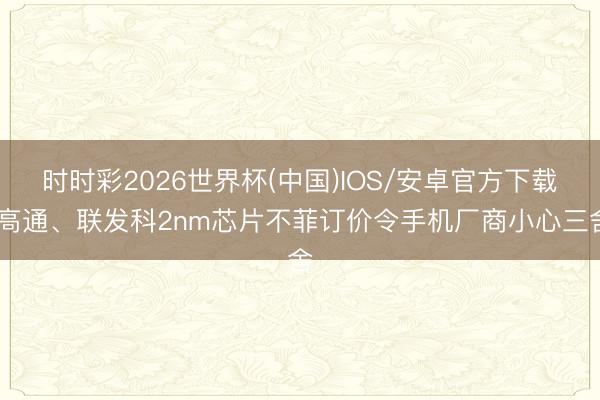 时时彩2026世界杯(中国)IOS/安卓官方下载 高通、联发科2nm芯片不菲订价令手机厂商小心三舍