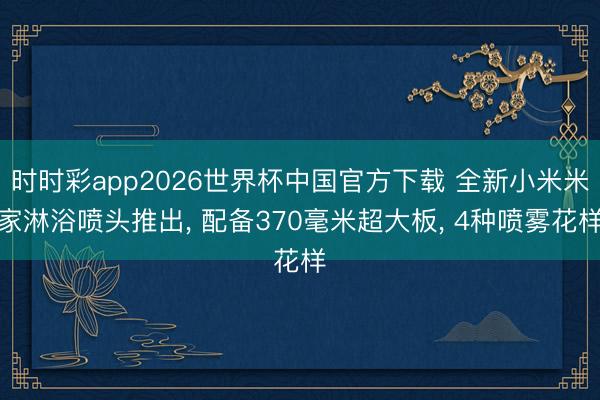 时时彩app2026世界杯中国官方下载 全新小米米家淋浴喷头推出， 配备370毫米超大板， 4种喷雾花样