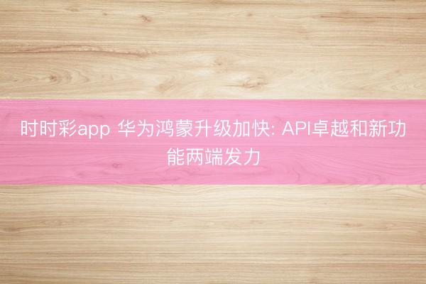 时时彩app 华为鸿蒙升级加快: API卓越和新功能两端发力