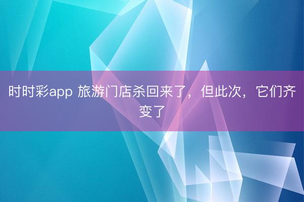 时时彩app 旅游门店杀回来了，但此次，它们齐变了