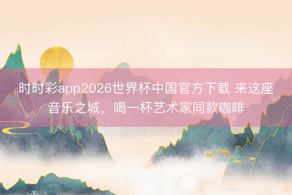 时时彩app2026世界杯中国官方下载 来这座音乐之城,喝一杯艺术家同款咖啡