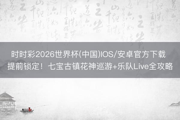 时时彩2026世界杯(中国)IOS/安卓官方下载 提前锁定！七宝古镇花神巡游+乐队Live全攻略
