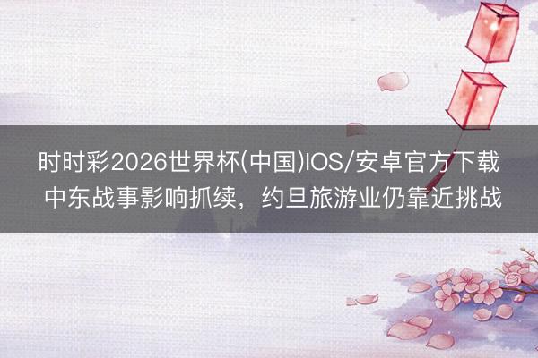 时时彩2026世界杯(中国)IOS/安卓官方下载 中东战事影响抓续，约旦旅游业仍靠近挑战