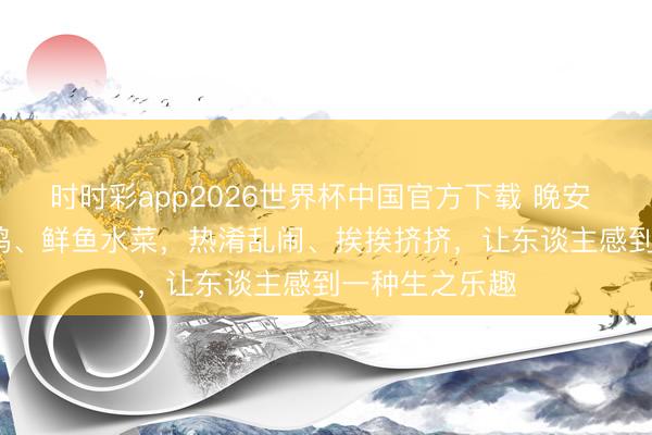 时时彩app2026世界杯中国官方下载 晚安 | 望望生鸡活鸭、鲜鱼水菜，热淆乱闹、挨挨挤挤，让东谈主感到一种生之乐趣
