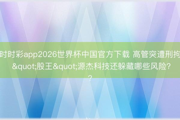 时时彩app2026世界杯中国官方下载 高管突遭刑拘 "股王"源杰科技还躲藏哪些风险?