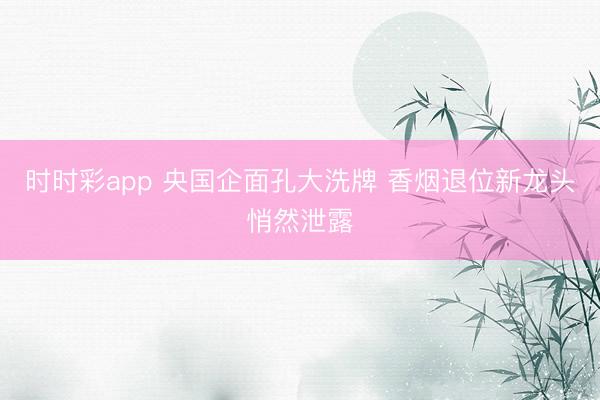 时时彩app 央国企面孔大洗牌 香烟退位新龙头悄然泄露