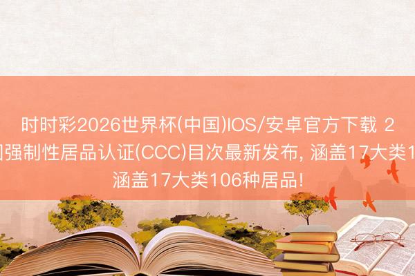 时时彩2026世界杯(中国)IOS/安卓官方下载 2026版中国强制性居品认证(CCC)目次最新发布， 涵盖17大类106种居品!