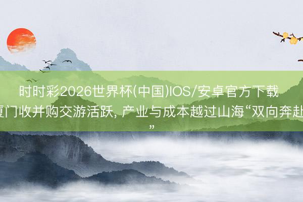 时时彩2026世界杯(中国)IOS/安卓官方下载 厦门收并购交游活跃， 产业与成本越过山海“双向奔赴”