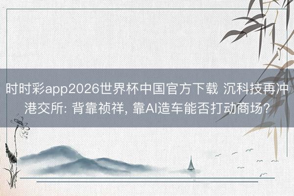 时时彩app2026世界杯中国官方下载 沉科技再冲港交所: 背靠祯祥， 靠AI造车能否打动商场?