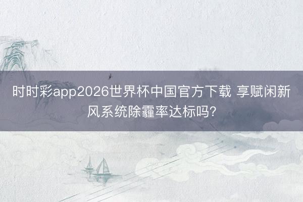 时时彩app2026世界杯中国官方下载 享赋闲新风系统除霾率达标吗？