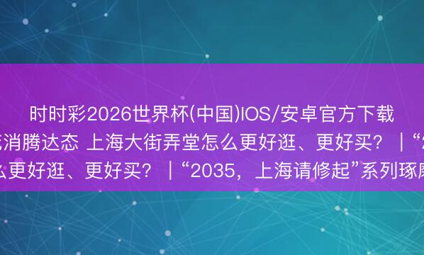 时时彩2026世界杯(中国)IOS/安卓官方下载 “城市更新3.0”激活花消腾达态 上海大街弄堂怎么更好逛、更好买?|“2035,上海请修起”系列琢磨会
