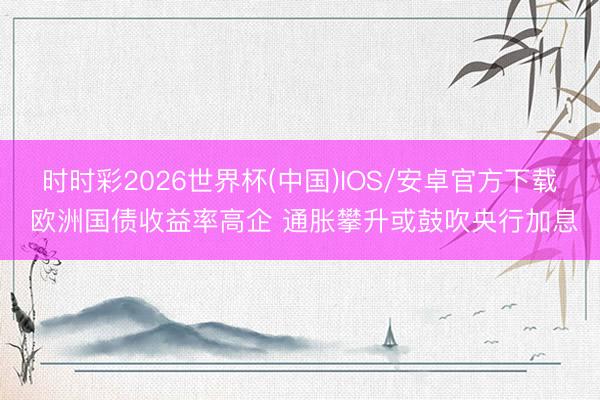 时时彩2026世界杯(中国)IOS/安卓官方下载 欧洲国债收益率高企 通胀攀升或鼓吹央行加息
