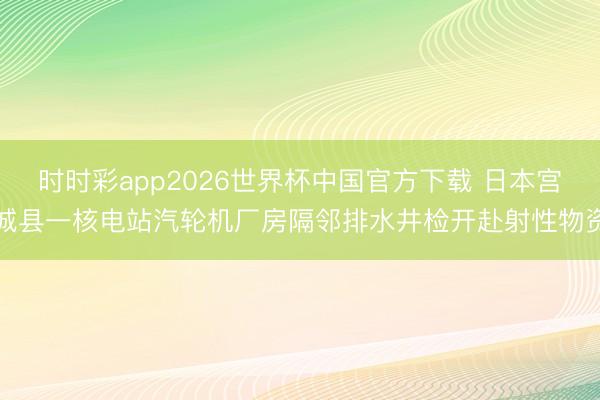 时时彩app2026世界杯中国官方下载 日本宫城县一核电站汽轮机厂房隔邻排水井检开赴射性物资