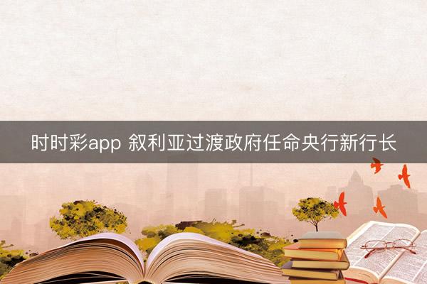 时时彩app 叙利亚过渡政府任命央行新行长