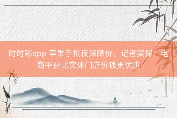 时时彩app 苹果手机夜深降价，记者实探：电商平台比实体门店价钱更优惠