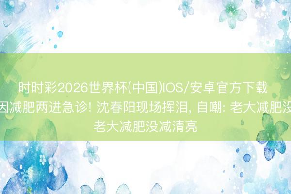 时时彩2026世界杯(中国)IOS/安卓官方下载 小沈阳因减肥两进急诊! 沈春阳现场挥泪， 自嘲: 老大减肥没减清亮