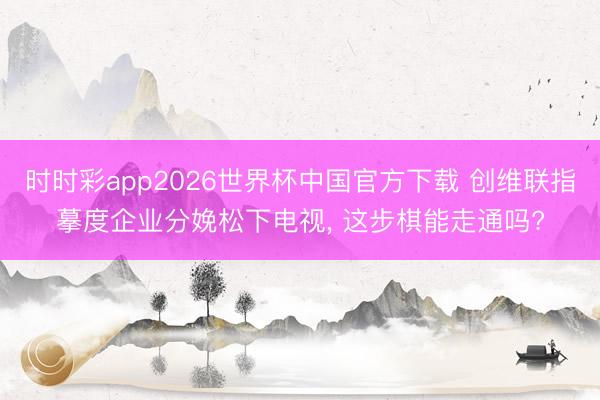 时时彩app2026世界杯中国官方下载 创维联指摹度企业分娩松下电视， 这步棋能走通吗?