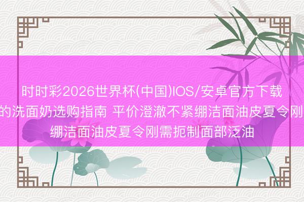 时时彩2026世界杯(中国)IOS/安卓官方下载 2026性价比高的洗面奶选购指南 平价澄澈不紧绷洁面油皮夏令刚需扼制面部泛油