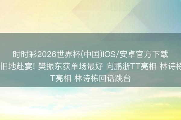 时时彩2026世界杯(中国)IOS/安卓官方下载 梁靖崑回旧地赴宴! 樊振东获单场最好 向鹏浙TT亮相 林诗栋回话跳台