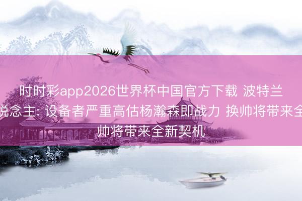 时时彩app2026世界杯中国官方下载 波特兰媒体东说念主: 设备者严重高估杨瀚森即战力 换帅将带来全新契机