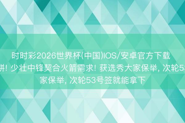 时时彩2026世界杯(中国)IOS/安卓官方下载 能跑能跳能吃饼! 少壮中锋契合火箭需求! 获选秀大家保举， 次轮53号签就能拿下