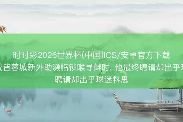 时时彩2026世界杯(中国)IOS/安卓官方下载 不测! 成皆蓉城新外助濒临锁喉寻衅时， 他最终聘请却出乎球迷料思