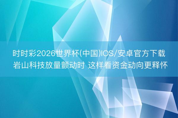 时时彩2026世界杯(中国)IOS/安卓官方下载 岩山科技放量颤动时 这样看资金动向更释怀