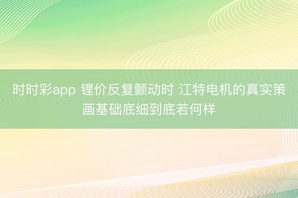 时时彩app 锂价反复颤动时 江特电机的真实策画基础底细到底若何样
